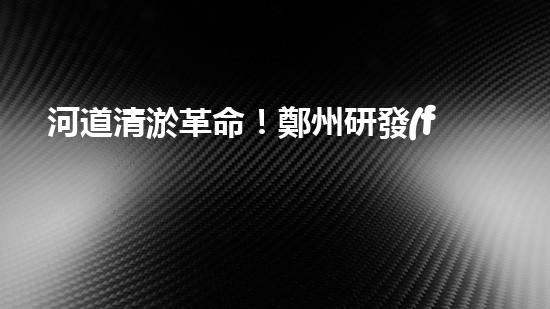 河道清淤革命！鄭州研發(fā)出專用設(shè)備，徹底解決城市水患隱患？